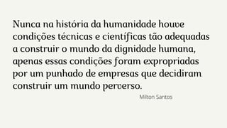 Nunca na história da humanidade houve
condições técnicas e científicas tão adequadas
a construir o mundo da dignidade humana,
apenas essas condições foram expropriadas
por um punhado de empresas que decidiram
construir um mundo perverso.
Milton Santos
 