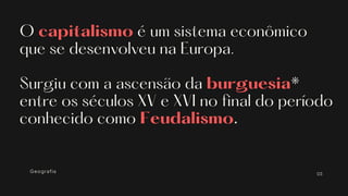 O capitalismo é um sistema econômico
que se desenvolveu na Europa.
Surgiu com a ascensão da burguesia*
entre os séculos XV e XVI no final do período
conhecido como Feudalismo.
Geografia 03
 