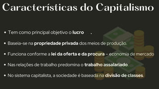 Tem como principal objetivo o lucro 🤑💰 .
Baseia-se na propriedade privada dos meios de produção.
Funciona conforme a lei da oferta e da procura – economia de mercado
Nas relações de trabalho predomina o trabalho assalariado.
No sistema capitalista, a sociedade é baseada na divisão de classes.
Características do Capitalismo
 