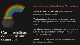Pontos Fundamentais da Política Mercantilista
*Balança comercial favorável. Todo país deveria
exportar mais do que importar.
*Protecionismo. Conjunto de medidas que visavam
proteger a produção nacional da produção de outros
países.
*Metalismo. A riqueza e a importância de um país eram
avaliadas pela quantidade de metais(moedas) que
conseguisse acumular.
*Monopólio. A metrópole tinha exclusividade com o
comércio com a colônia.
Características
do capitalismo
comercial
06
 