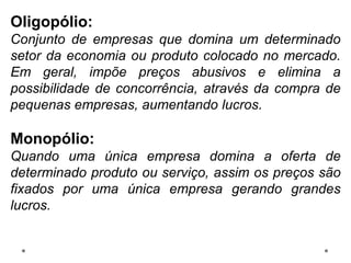 Oligopólio:
Conjunto de empresas que domina um determinado
setor da economia ou produto colocado no mercado.
Em geral, impõe preços abusivos e elimina a
possibilidade de concorrência, através da compra de
pequenas empresas, aumentando lucros.
Monopólio:
Quando uma única empresa domina a oferta de
determinado produto ou serviço, assim os preços são
fixados por uma única empresa gerando grandes
lucros.
 