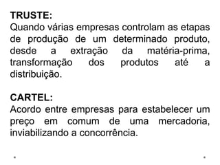 TRUSTE:
Quando várias empresas controlam as etapas
de produção de um determinado produto,
desde a extração da matéria-prima,
transformação dos produtos até a
distribuição.
CARTEL:
Acordo entre empresas para estabelecer um
preço em comum de uma mercadoria,
inviabilizando a concorrência.
 