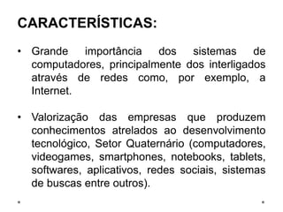 CARACTERÍSTICAS:
• Grande importância dos sistemas de
computadores, principalmente dos interligados
através de redes como, por exemplo, a
Internet.
• Valorização das empresas que produzem
conhecimentos atrelados ao desenvolvimento
tecnológico, Setor Quaternário (computadores,
videogames, smartphones, notebooks, tablets,
softwares, aplicativos, redes sociais, sistemas
de buscas entre outros).
 