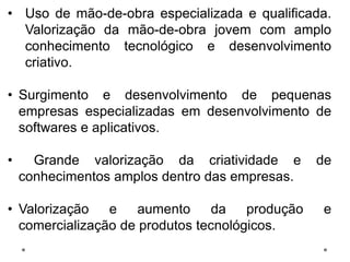• Uso de mão-de-obra especializada e qualificada.
Valorização da mão-de-obra jovem com amplo
conhecimento tecnológico e desenvolvimento
criativo.
• Surgimento e desenvolvimento de pequenas
empresas especializadas em desenvolvimento de
softwares e aplicativos.
• Grande valorização da criatividade e de
conhecimentos amplos dentro das empresas.
• Valorização e aumento da produção e
comercialização de produtos tecnológicos.
 