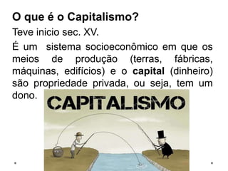 O que é o Capitalismo?
Teve inicio sec. XV.
É um sistema socioeconômico em que os
meios de produção (terras, fábricas,
máquinas, edifícios) e o capital (dinheiro)
são propriedade privada, ou seja, tem um
dono.
 