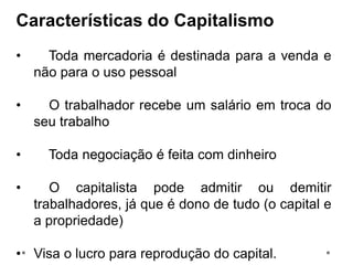 Características do Capitalismo
• Toda mercadoria é destinada para a venda e
não para o uso pessoal
• O trabalhador recebe um salário em troca do
seu trabalho
• Toda negociação é feita com dinheiro
• O capitalista pode admitir ou demitir
trabalhadores, já que é dono de tudo (o capital e
a propriedade)
• Visa o lucro para reprodução do capital.
 