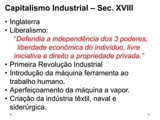 Capitalismo Industrial – Sec. XVIII
• Inglaterra
• Liberalismo:
“Defendia a independência dos 3 poderes,
liberdade econômica do indivíduo, livre
iniciativa e direito a propriedade privada.”
• Primeira Revolução Industrial
• Introdução da máquina ferramenta ao
trabalho humano.
• Aperfeiçoamento da máquina a vapor.
• Criação da indústria têxtil, naval e
siderúrgica.
 