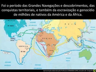 Foi o período das Grandes Navegações e descobrimentos, das
conquistas territoriais, e também da escravização e genocídio
        de milhões de nativos da América e da África.




                           Apresentação elaborada pela Professora FERNANDA LOPES, disciplina de Geografia
 