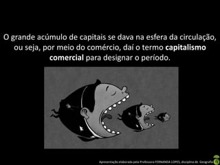 O grande acúmulo de capitais se dava na esfera da circulação,
   ou seja, por meio do comércio, daí o termo capitalismo
              comercial para designar o período.




                           Apresentação elaborada pela Professora FERNANDA LOPES, disciplina de Geografia
 