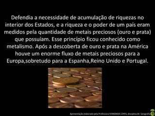 Defendia a necessidade de acumulação de riquezas no
interior dos Estados, e a riqueza e o poder de um país eram
medidos pela quantidade de metais preciosos (ouro e prata)
    que possuíam. Esse princípio ficou conhecido como
 metalismo. Após a descoberta de ouro e prata na América
    houve um enorme fluxo de metais preciosos para a
 Europa,sobretudo para a Espanha,Reino Unido e Portugal.




                          Apresentação elaborada pela Professora FERNANDA LOPES, disciplina de Geografia
 