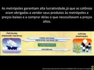 As metrópoles garantiam alta lucratividade,já que as colônias
  eram obrigadas a vender seus produtos às metrópoles a
preços baixos e a comprar delas o que necessitavam a preços
                           altos.




                           Apresentação elaborada pela Professora FERNANDA LOPES, disciplina de Geografia
 