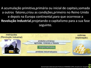 A acumulação primitiva,primária ou inicial de capitais,somada
a outros fatores,criou as condições,primeiro no Reino Unido
    e depois na Europa continental,para que ocorresse a
Revolução Industrial,projetando o capitalismo para a sua fase
                          seguinte.




                           Apresentação elaborada pela Professora FERNANDA LOPES, disciplina de Geografia
 