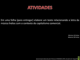 Em uma folha (para entregar) elabore um texto relacionando a letra da
música Índios com o contexto do capitalismo comercial.



                                                                                           Mínimo 10 linhas
                                                                                           Máximo 30 linhas




                               Apresentação elaborada pela Professora FERNANDA LOPES, disciplina de Geografia
 