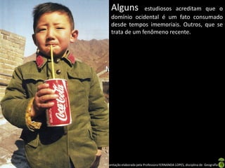 Alguns       estudiosos acreditam que o
      domínio ocidental é um fato consumado
      desde tempos imemoriais. Outros, que se
      trata de um fenômeno recente.




Apresentação elaborada pela Professora FERNANDA LOPES, disciplina de Geografia
 