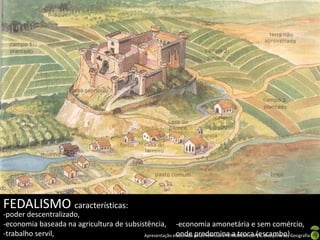 FEDALISMO características:
-poder descentralizado,
-economia baseada na agricultura de subsistência, -economia amonetária e sem comércio,
-trabalho servil,                                        onde predomina a troca (escambo).
                                          Apresentação elaborada pela Professora FERNANDA LOPES, disciplina de Geografia
 