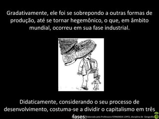 Gradativamente, ele foi se sobrepondo a outras formas de
  produção, até se tornar hegemônico, o que, em âmbito
         mundial, ocorreu em sua fase industrial.




     Didaticamente, considerando o seu processo de
desenvolvimento, costuma-se a dividir o capitalismo em três
                         fases:
                          Apresentação elaborada pela Professora FERNANDA LOPES, disciplina de Geografia
 