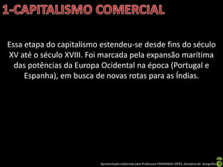 Essa etapa do capitalismo estendeu-se desde fins do século
XV até o século XVIII. Foi marcada pela expansão marítima
  das potências da Europa Ocidental na época (Portugal e
     Espanha), em busca de novas rotas para as Índias.




                         Apresentação elaborada pela Professora FERNANDA LOPES, disciplina de Geografia
 