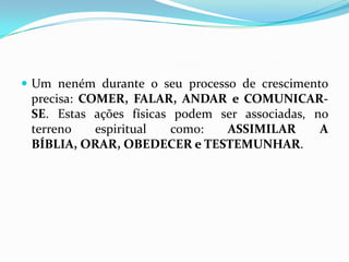 Um neném durante o seu processo de crescimento precisa: COMER, FALAR, ANDAR e COMUNICAR-SE. Estas ações físicas podem ser associadas, no terreno espiritual como: ASSIMILAR A BÍBLIA, ORAR, OBEDECER e TESTEMUNHAR.