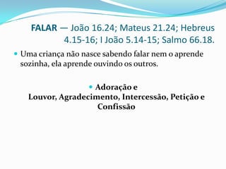 FALAR — João 16.24; Mateus 21.24; Hebreus 4.15-16; I João 5.14-15; Salmo 66.18.Uma criança não nasce sabendo falar nem o aprende sozinha, ela aprende ouvindo os outros. Adoração e Louvor, Agradecimento, Intercessão, Petição e Confissão