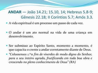 ANDAR — João 14.21; 15.10, 14; Hebreus 5.8-9; Gênesis 22.18; II Coríntios 5.7; Amós 3.3.A vida espiritual é um processo um passo de cada vez. O andar é um ato normal na vida de uma criança em desenvolvimento.Ser submisso ao Espírito Santo, momento a momento, é que capacita o crente a andar corretamente diante de Deus.“Colossenses 1.10a fim de viverdes de modo digno do Senhor, para o seu inteiro agrado, frutificando em toda boa obra e crescendo no pleno conhecimento de Deus” (RA)