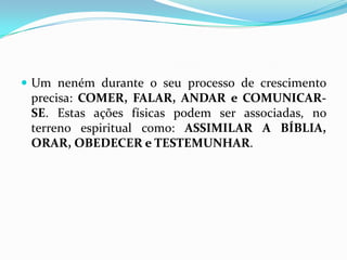 Um neném durante o seu processo de crescimento precisa: COMER, FALAR, ANDAR e COMUNICAR-SE. Estas ações físicas podem ser associadas, no terreno espiritual como: ASSIMILAR A BÍBLIA, ORAR, OBEDECER e TESTEMUNHAR.