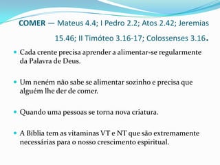 COMER — Mateus 4.4; I Pedro 2.2; Atos 2.42; Jeremias 15.46; II Timóteo 3.16-17; Colossenses 3.16.Cada crente precisa aprender a alimentar-se regularmente da Palavra de Deus. Um neném não sabe se alimentar sozinho e precisa que alguém lhe der de comer. Quando uma pessoas se torna nova criatura.A Bíblia tem as vitaminas VT e NT que são extremamente necessárias para o nosso crescimento espiritual.
