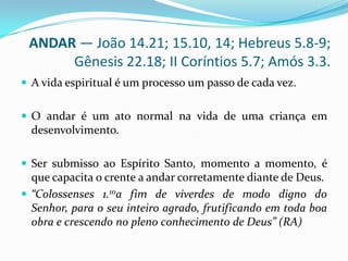 ANDAR — João 14.21; 15.10, 14; Hebreus 5.8-9; Gênesis 22.18; II Coríntios 5.7; Amós 3.3.A vida espiritual é um processo um passo de cada vez. O andar é um ato normal na vida de uma criança em desenvolvimento.Ser submisso ao Espírito Santo, momento a momento, é que capacita o crente a andar corretamente diante de Deus.“Colossenses 1.10a fim de viverdes de modo digno do Senhor, para o seu inteiro agrado, frutificando em toda boa obra e crescendo no pleno conhecimento de Deus” (RA)