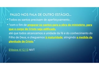 PAULO NOS FALA DE OUTRO ESTÁGIO...
• Todos os santos precisam de aperfeiçoamento...
• “com o fim de preparar os santos para a obra do ministério, para
que o corpo de Cristo seja edificado,
até que todos alcancemos a unidade da fé e do conhecimento do
Filho de Deus, e cheguemos à maturidade, atingindo a medida da
plenitude de Cristo.”
Efésios 4:12,13 NVT
 