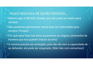 PAULO NOS FALA DE OUTRO ESTÁGIO...
• Menino aqui é NEPIOS, infante, que não pode ser assim para
sempre;
• Não podemos permanecer nessa fase de imaturidade para
sempre. Porque?
• Por que essa fase nos torna suscetíveis ao engano (artimanha de
homens que nos querem induzir ao erro)
• O menino precisa ser protegido, pois ela não tem a capacidade de
se defender, ela pode ser enganada. (Não fale com estranhos!)
 