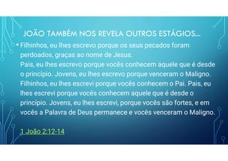 JOÃO TAMBÉM NOS REVELA OUTROS ESTÁGIOS...
• Filhinhos, eu lhes escrevo porque os seus pecados foram
perdoados, graças ao nome de Jesus.
Pais, eu lhes escrevo porque vocês conhecem aquele que é desde
o princípio. Jovens, eu lhes escrevo porque venceram o Maligno.
Filhinhos, eu lhes escrevi porque vocês conhecem o Pai. Pais, eu
lhes escrevi porque vocês conhecem aquele que é desde o
princípio. Jovens, eu lhes escrevi, porque vocês são fortes, e em
vocês a Palavra de Deus permanece e vocês venceram o Maligno.
1 João 2:12-14
 
