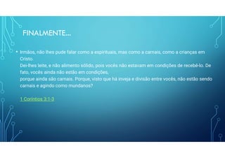 FINALMENTE...
• Irmãos, não lhes pude falar como a espirituais, mas como a carnais, como a crianças em
Cristo.
Dei-lhes leite, e não alimento sólido, pois vocês não estavam em condições de recebê-lo. De
fato, vocês ainda não estão em condições,
porque ainda são carnais. Porque, visto que há inveja e divisão entre vocês, não estão sendo
carnais e agindo como mundanos?
1 Coríntios 3:1-3
 