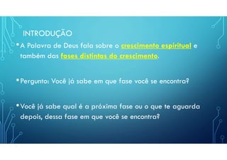 INTRODUÇÃO
•A Palavra de Deus fala sobre o crescimento espiritual e
também das fases distintas do crescimento.
•Pergunto: Você já sabe em que fase você se encontra?
•Você já sabe qual é a próxima fase ou o que te aguarda
depois, dessa fase em que você se encontra?
 