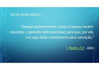 TEXTO BASE INICIAL:
“Desejai ardentemente, como crianças recém-
nascidas, o genuíno leite espiritual, para que, por ele,
vos seja dado crescimento para salvação,”
1 Pedro 2:2 - ARA
 