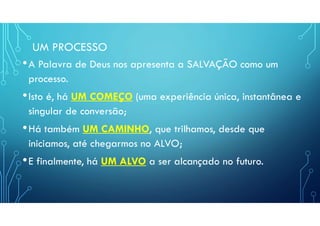UM PROCESSO
•A Palavra de Deus nos apresenta a SALVAÇÃO como um
processo.
•Isto é, há UM COMEÇO (uma experiência única, instantânea e
singular de conversão;
•Há também UM CAMINHO, que trilhamos, desde que
iniciamos, até chegarmos no ALVO;
•E finalmente, há UM ALVO a ser alcançado no futuro.
 