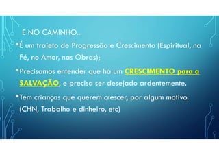 E NO CAMINHO...
•É um trajeto de Progressão e Crescimento (Espiritual, na
Fé, no Amor, nas Obras);
•Precisamos entender que há um CRESCIMENTO para a
SALVAÇÃO, e precisa ser desejado ardentemente.
•Tem crianças que querem crescer, por algum motivo.
(CHN, Trabalho e dinheiro, etc)
 