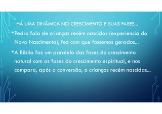 HÁ UMA DINÂMICA NO CRESCIMENTO E SUAS FASES...
•Pedro fala de crianças recém nascidas (experiencia do
Novo Nascimento), fez com que fossemos gerados...
•A Bíblia faz um paralelo das fases do crescimento
natural com as fases do crescimento espiritual, e nos
compara, após a conversão, a crianças recém nascidas...
 