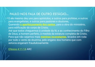 PAULO NOS FALA DE OUTRO ESTÁGIO...
• E ele mesmo deu uns para apóstolos, e outros para profetas, e outros
para evangelistas, e outros para pastores e doutores,
Querendo o aperfeiçoamento dos santos, para a obra do ministério,
para edificação do corpo de Cristo;
Até que todos cheguemos à unidade da fé, e ao conhecimento do Filho
de Deus, a homem perfeito, à medida da estatura completa de Cristo,
Para que não sejamos mais meninos inconstantes, levados em roda
por todo o vento de doutrina, pelo engano dos homens que com
astúcia enganam fraudulosamente.
Efésios 4:11-14 ARC
 