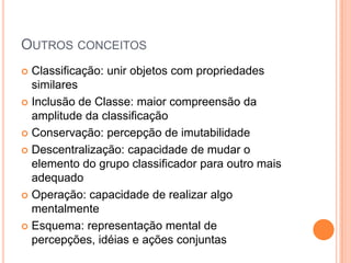 OUTROS CONCEITOS
 Classificação: unir objetos com propriedades
similares
 Inclusão de Classe: maior compreensão da
amplitude da classificação
 Conservação: percepção de imutabilidade
 Descentralização: capacidade de mudar o
elemento do grupo classificador para outro mais
adequado
 Operação: capacidade de realizar algo
mentalmente
 Esquema: representação mental de
percepções, idéias e ações conjuntas
 