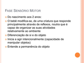 FASE SENSÓRIO MOTOR
 Do nascimento aos 2 anos:
 O bebê modifica-se, de uma criatura que responde
principalmente através de reflexos, noutra que é
capaz de organizar as suas atividades
relativamente ao ambiente
 Diferenciação de si e do objeto
 Inicia a agir intencionalmente (capacidade de
manipular objetos)
 Entende a permanência do objeto
 