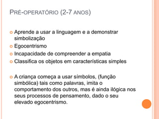 PRÉ-OPERATÓRIO (2-7 ANOS)
 Aprende a usar a linguagem e a demonstrar
simbolização
 Egocentrismo
 Incapacidade de compreender a empatia
 Classifica os objetos em características simples
 A criança começa a usar símbolos, (função
simbólica) tais como palavras, imita o
comportamento dos outros, mas é ainda ilógica nos
seus processos de pensamento, dado o seu
elevado egocentrismo.
 