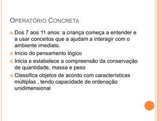 OPERATÓRIO CONCRETA
 Dos 7 aos 11 anos: a criança começa a entender e
a usar conceitos que a ajudam a interagir com o
ambiente imediato.
 Início do pensamento lógico
 Inicia e estabelece a compreensão da conservação
de quantidade, massa e peso
 Classifica objetos de acordo com características
múltiplas , tendo capacidade de ordenação
unidimensional
 