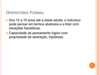 OPERATÓRIO FORMAL
 Dos 12 a 15 anos até a idade adulta: o indivíduo
pode pensar em termos abstratos e a lidar com
situações hipotéticas.
 Capacidade de pensamento lógico com
propriedade de abstração, hipóteses
 