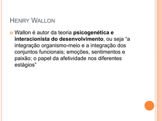 HENRY WALLON
 Wallon é autor da teoria psicogenética e
interacionista do desenvolvimento, ou seja “a
integração organismo-meio e a integração dos
conjuntos funcionais; emoções, sentimentos e
paixão; o papel da afetividade nos diferentes
estágios”
 