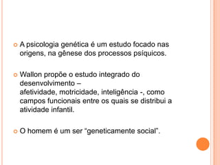  A psicologia genética é um estudo focado nas
origens, na gênese dos processos psíquicos.
 Wallon propõe o estudo integrado do
desenvolvimento –
afetividade, motricidade, inteligência -, como
campos funcionais entre os quais se distribui a
atividade infantil.
 O homem é um ser “geneticamente social”.
 
