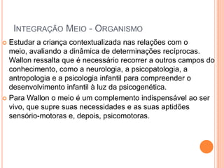 INTEGRAÇÃO MEIO - ORGANISMO
 Estudar a criança contextualizada nas relações com o
meio, avaliando a dinâmica de determinações recíprocas.
Wallon ressalta que é necessário recorrer a outros campos do
conhecimento, como a neurologia, a psicopatologia, a
antropologia e a psicologia infantil para compreender o
desenvolvimento infantil à luz da psicogenética.
 Para Wallon o meio é um complemento indispensável ao ser
vivo, que supre suas necessidades e as suas aptidões
sensório-motoras e, depois, psicomotoras.
 