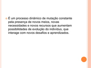  É um processo dinâmico de mutação constante
pela presença de novos meios, novas
necessidades e novos recursos que aumentam
possibilidades de evolução do indivíduo, que
interage com novos desafios e aprendizados.
 
