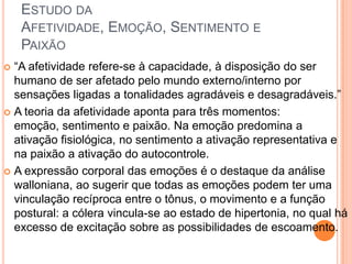 ESTUDO DA
AFETIVIDADE, EMOÇÃO, SENTIMENTO E
PAIXÃO
 “A afetividade refere-se à capacidade, à disposição do ser
humano de ser afetado pelo mundo externo/interno por
sensações ligadas a tonalidades agradáveis e desagradáveis.”
 A teoria da afetividade aponta para três momentos:
emoção, sentimento e paixão. Na emoção predomina a
ativação fisiológica, no sentimento a ativação representativa e
na paixão a ativação do autocontrole.
 A expressão corporal das emoções é o destaque da análise
walloniana, ao sugerir que todas as emoções podem ter uma
vinculação recíproca entre o tônus, o movimento e a função
postural: a cólera vincula-se ao estado de hipertonia, no qual há
excesso de excitação sobre as possibilidades de escoamento.
 