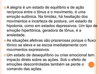  A alegria é um estado de equilíbrio e de ação
recíproca entre o tônus e o movimento, é uma
emoção eutônica. Na timidez, há hesitação dos
movimentos e incerteza de postura, um estado de
hipotonia, como em estados depressivos. Um tipo de
emoção hipertônica, geradora de tônus, é a
ansiedade.
 As situações afetivas são prazerosas porque o fluxo
tônico se eleva e se escoa imediatamente com
movimentos expressivos.
 Um estado de desequilíbrio ou crise emocional tem
impacto direto sobre as ações. Sob o efeito de
emoções descontroladas também se perde o
comando das ações.
 