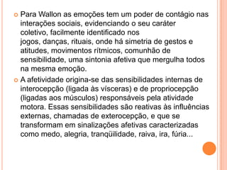  Para Wallon as emoções tem um poder de contágio nas
interações sociais, evidenciando o seu caráter
coletivo, facilmente identificado nos
jogos, danças, rituais, onde há simetria de gestos e
atitudes, movimentos rítmicos, comunhão de
sensibilidade, uma sintonia afetiva que mergulha todos
na mesma emoção.
 A afetividade origina-se das sensibilidades internas de
interocepção (ligada às vísceras) e de propriocepção
(ligadas aos músculos) responsáveis pela atividade
motora. Essas sensibilidades são reativas às influências
externas, chamadas de exterocepção, e que se
transformam em sinalizações afetivas caracterizadas
como medo, alegria, tranqüilidade, raiva, ira, fúria...
 