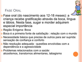 FASE ORAL
 Fase oral (do nascimento aos 12-18 meses): a
criança recebe gratificação através da boca, língua
e lábios. Nesta fase, sugar e morder adquirem
especial importância
 Região Erógena: Boca
 Boca é a primeira fonte de satisfação : relação com o mundo
 Necessidade básica que precisa de outros para ser suprida:
sensação de confiança e conforto
 Não resolução adequada : questões envolvidas com a
dependência e a agressividade
 Problemas relacionados com a saúde:
alcoolismos, transtornos alimentares, tabagismo
 